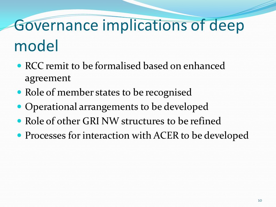 Governance implications of deep model RCC remit to be formalised based on enhanced agreement Role of member states to be recognised Operational arrangements to be developed Role of other GRI NW structures to be refined Processes for interaction with ACER to be developed 10