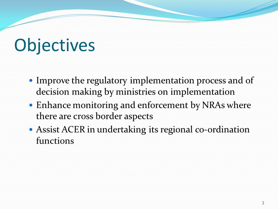 Objectives Improve the regulatory implementation process and of decision making by ministries on implementation Enhance monitoring and enforcement by NRAs where there are cross border aspects Assist ACER in undertaking its regional co-ordination functions 3