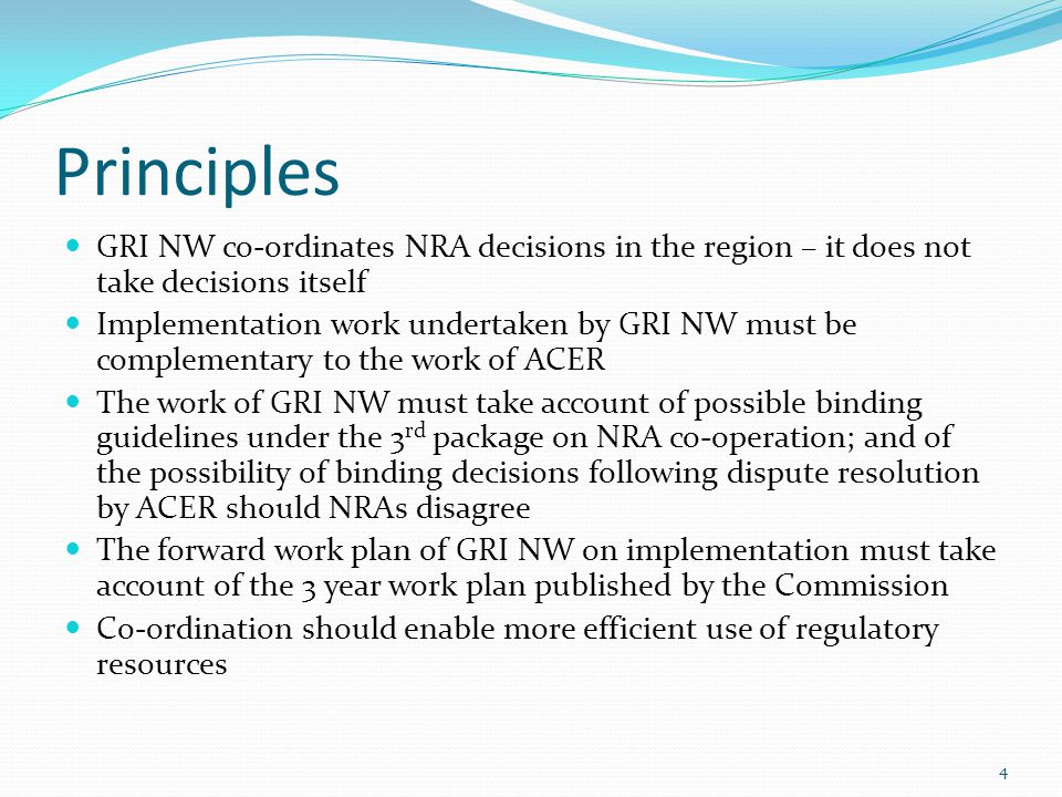 Principles GRI NW co-ordinates NRA decisions in the region – it does not take decisions itself Implementation work undertaken by GRI NW must be complementary to the work of ACER The work of GRI NW must take account of possible binding guidelines under the 3 rd package on NRA co-operation; and of the possibility of binding decisions following dispute resolution by ACER should NRAs disagree The forward work plan of GRI NW on implementation must take account of the 3 year work plan published by the Commission Co-ordination should enable more efficient use of regulatory resources 4