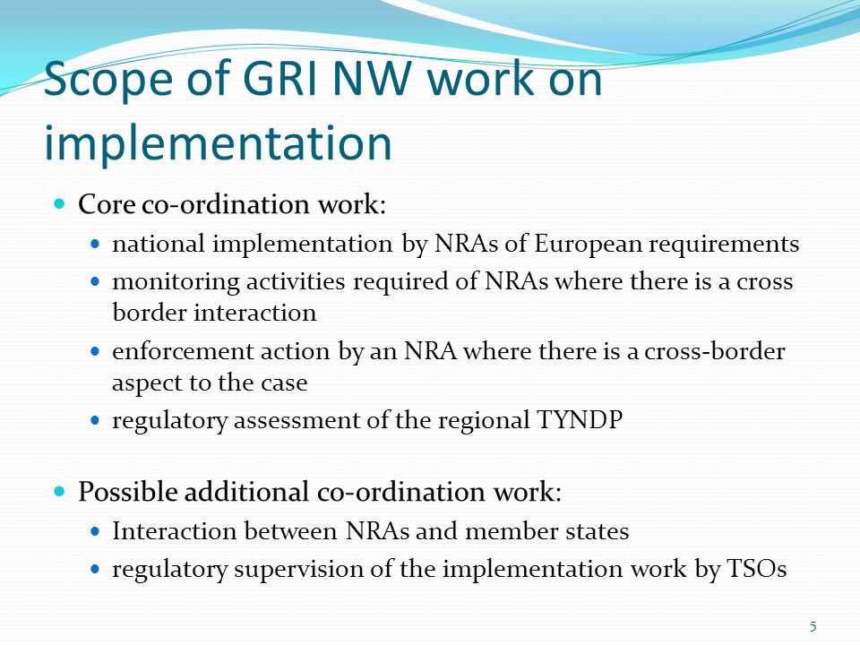 Scope of GRI NW work on implementation Core co-ordination work: national implementation by NRAs of European requirements monitoring activities required of NRAs where there is a cross border interaction enforcement action by an NRA where there is a cross-border aspect to the case regulatory assessment of the regional TYNDP Possible additional co-ordination work: Interaction between NRAs and member states regulatory supervision of the implementation work by TSOs 5