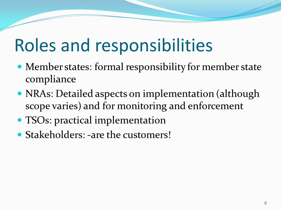 Roles and responsibilities Member states: formal responsibility for member state compliance NRAs: Detailed aspects on implementation (although scope varies) and for monitoring and enforcement TSOs: practical implementation Stakeholders: -are the customers.