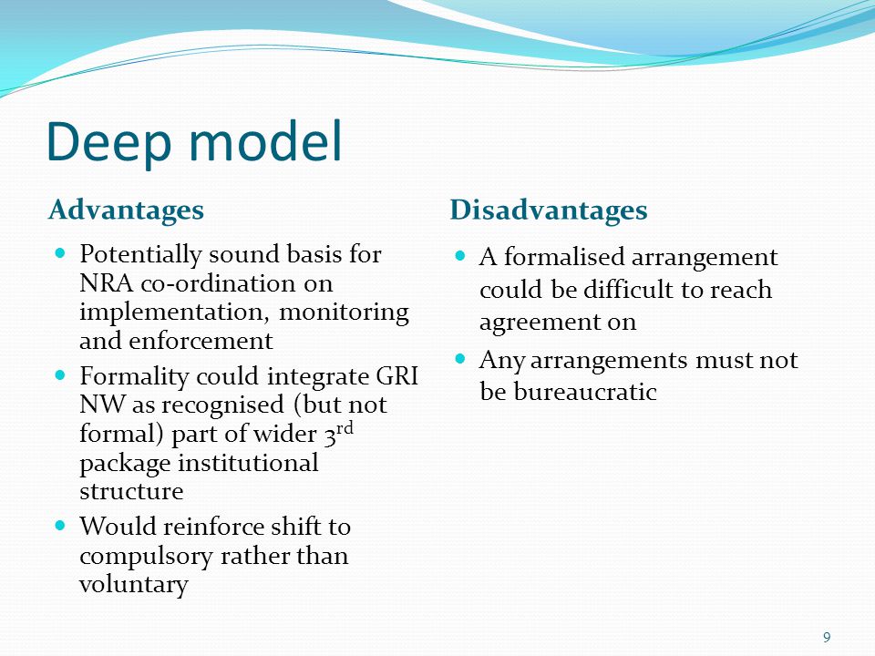 Deep model Advantages Disadvantages Potentially sound basis for NRA co-ordination on implementation, monitoring and enforcement Formality could integrate GRI NW as recognised (but not formal) part of wider 3 rd package institutional structure Would reinforce shift to compulsory rather than voluntary A formalised arrangement could be difficult to reach agreement on Any arrangements must not be bureaucratic 9