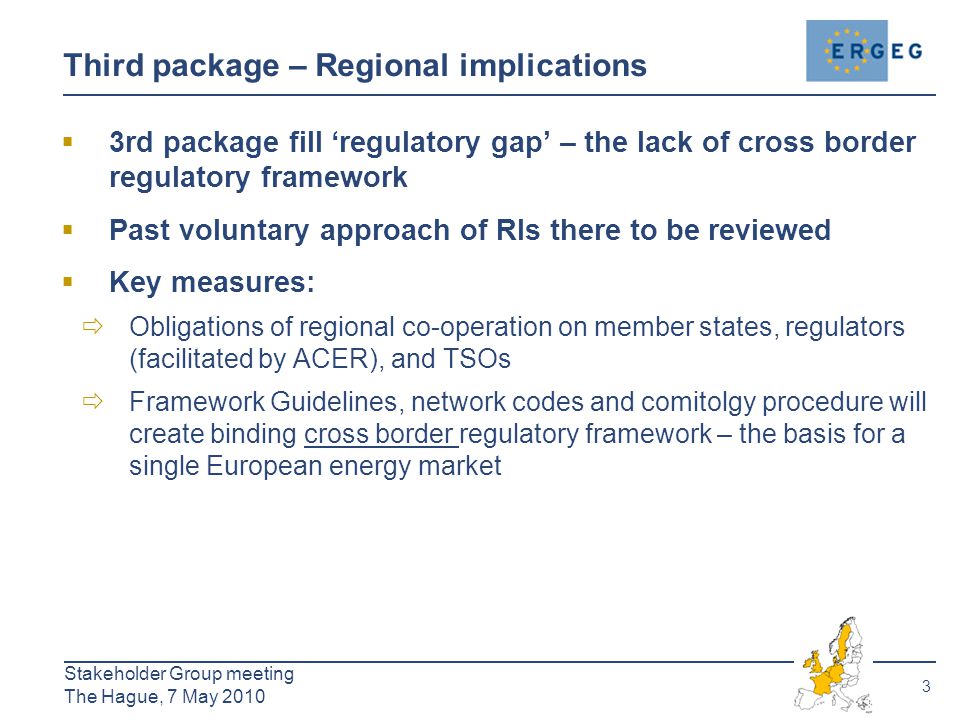 3 Stakeholder Group meeting The Hague, 7 May 2010 Third package – Regional implications  3rd package fill ‘regulatory gap’ – the lack of cross border regulatory framework  Past voluntary approach of RIs there to be reviewed  Key measures:  Obligations of regional co-operation on member states, regulators (facilitated by ACER), and TSOs  Framework Guidelines, network codes and comitolgy procedure will create binding cross border regulatory framework – the basis for a single European energy market