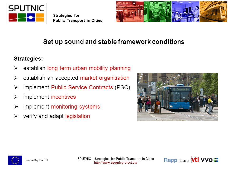 SPUTNIC – Strategies for Public Transport in Cities   Strategies for Public Transport in Cities Funded by the EU Set up sound and stable framework conditions Strategies:  establish long term urban mobility planning  establish an accepted market organisation  implement Public Service Contracts (PSC)  implement incentives  implement monitoring systems  verify and adapt legislation