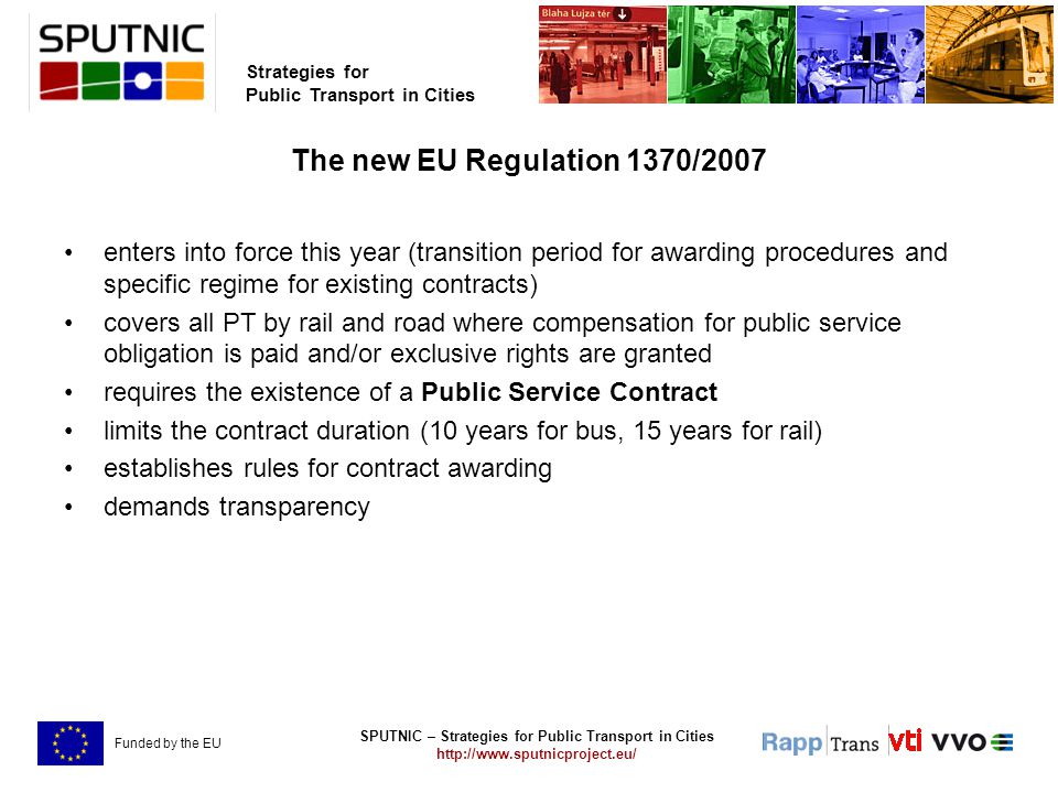 SPUTNIC – Strategies for Public Transport in Cities   Strategies for Public Transport in Cities Funded by the EU The new EU Regulation 1370/2007 enters into force this year (transition period for awarding procedures and specific regime for existing contracts) covers all PT by rail and road where compensation for public service obligation is paid and/or exclusive rights are granted requires the existence of a Public Service Contract limits the contract duration (10 years for bus, 15 years for rail) establishes rules for contract awarding demands transparency