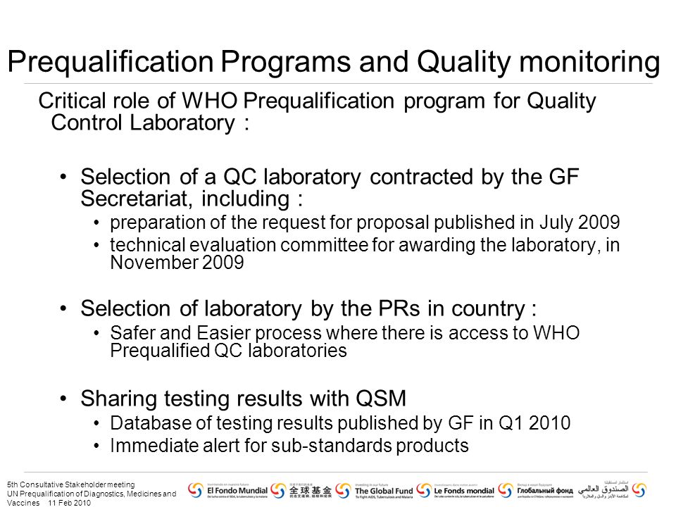 5th Consultative Stakeholder meeting UN Prequalification of Diagnostics, Medicines and Vaccines 11 Feb 2010 Prequalification Programs and Quality monitoring Critical role of WHO Prequalification program for Quality Control Laboratory : Selection of a QC laboratory contracted by the GF Secretariat, including : preparation of the request for proposal published in July 2009 technical evaluation committee for awarding the laboratory, in November 2009 Selection of laboratory by the PRs in country : Safer and Easier process where there is access to WHO Prequalified QC laboratories Sharing testing results with QSM Database of testing results published by GF in Q Immediate alert for sub-standards products