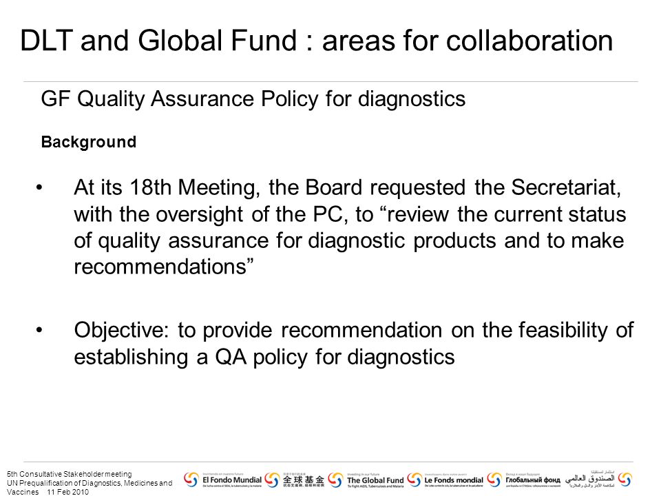 5th Consultative Stakeholder meeting UN Prequalification of Diagnostics, Medicines and Vaccines 11 Feb 2010 At its 18th Meeting, the Board requested the Secretariat, with the oversight of the PC, to review the current status of quality assurance for diagnostic products and to make recommendations Objective: to provide recommendation on the feasibility of establishing a QA policy for diagnostics GF Quality Assurance Policy for diagnostics Background DLT and Global Fund : areas for collaboration