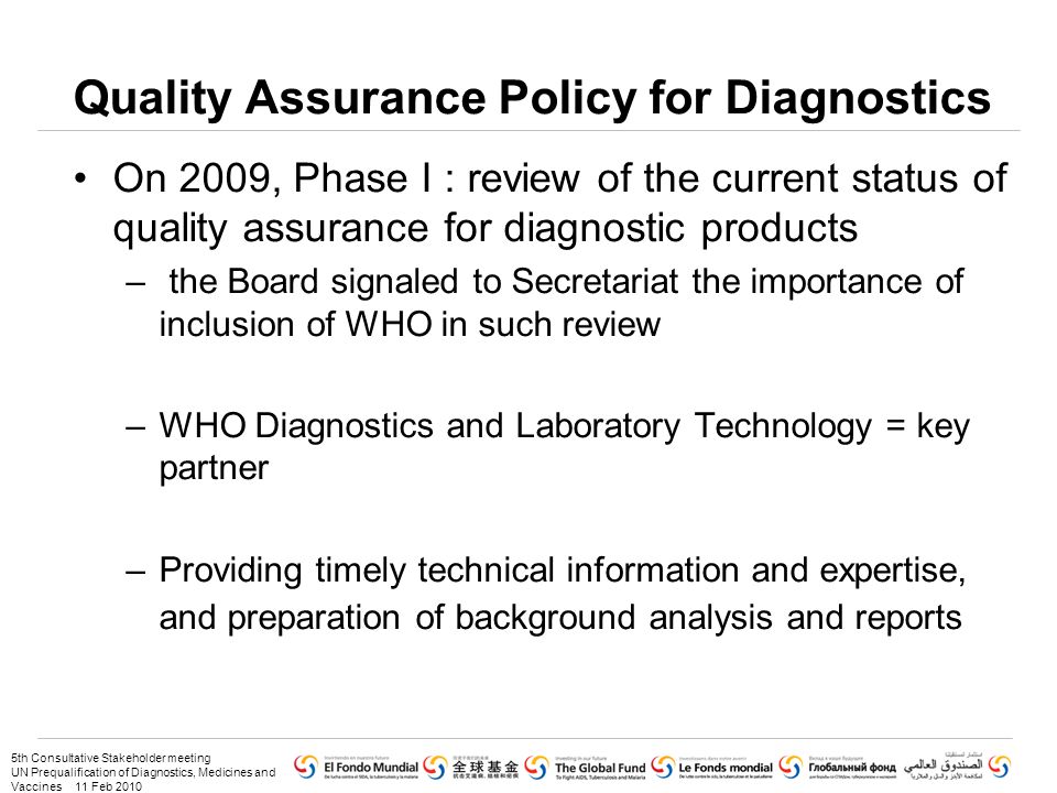 5th Consultative Stakeholder meeting UN Prequalification of Diagnostics, Medicines and Vaccines 11 Feb 2010 Quality Assurance Policy for Diagnostics On 2009, Phase I : review of the current status of quality assurance for diagnostic products – the Board signaled to Secretariat the importance of inclusion of WHO in such review –WHO Diagnostics and Laboratory Technology = key partner –Providing timely technical information and expertise, and preparation of background analysis and reports