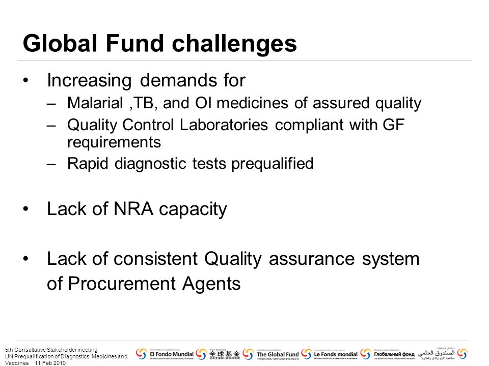5th Consultative Stakeholder meeting UN Prequalification of Diagnostics, Medicines and Vaccines 11 Feb 2010 Global Fund challenges Increasing demands for –Malarial,TB, and OI medicines of assured quality –Quality Control Laboratories compliant with GF requirements –Rapid diagnostic tests prequalified Lack of NRA capacity Lack of consistent Quality assurance system of Procurement Agents
