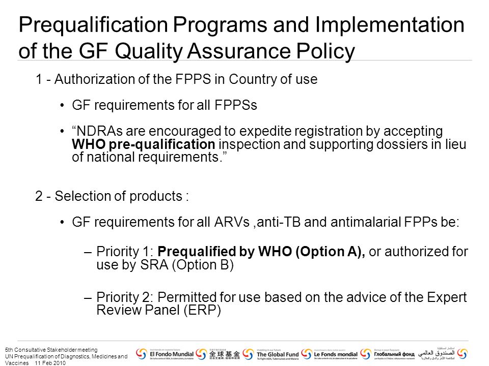 5th Consultative Stakeholder meeting UN Prequalification of Diagnostics, Medicines and Vaccines 11 Feb Authorization of the FPPS in Country of use GF requirements for all FPPSs NDRAs are encouraged to expedite registration by accepting WHO pre-qualification inspection and supporting dossiers in lieu of national requirements. 2 - Selection of products : GF requirements for all ARVs,anti-TB and antimalarial FPPs be: –Priority 1: Prequalified by WHO (Option A), or authorized for use by SRA (Option B) –Priority 2: Permitted for use based on the advice of the Expert Review Panel (ERP) Prequalification Programs and Implementation of the GF Quality Assurance Policy