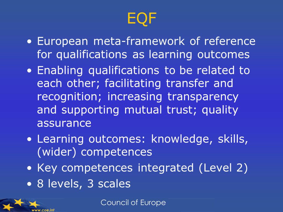 EQF European meta-framework of reference for qualifications as learning outcomes Enabling qualifications to be related to each other; facilitating transfer and recognition; increasing transparency and supporting mutual trust; quality assurance Learning outcomes: knowledge, skills, (wider) competences Key competences integrated (Level 2) 8 levels, 3 scales