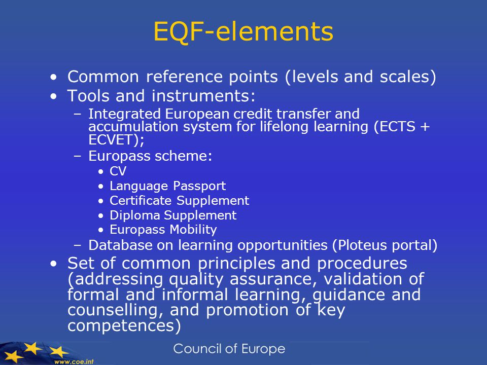 EQF-elements Common reference points (levels and scales) Tools and instruments: –Integrated European credit transfer and accumulation system for lifelong learning (ECTS + ECVET); –Europass scheme: CV Language Passport Certificate Supplement Diploma Supplement Europass Mobility –Database on learning opportunities (Ploteus portal) Set of common principles and procedures (addressing quality assurance, validation of formal and informal learning, guidance and counselling, and promotion of key competences)