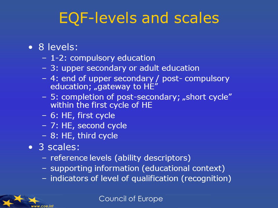 EQF-levels and scales 8 levels: –1-2: compulsory education –3: upper secondary or adult education –4: end of upper secondary / post- compulsory education; „gateway to HE –5: completion of post-secondary; „short cycle within the first cycle of HE –6: HE, first cycle –7: HE, second cycle –8: HE, third cycle 3 scales: –reference levels (ability descriptors) –supporting information (educational context) –indicators of level of qualification (recognition)
