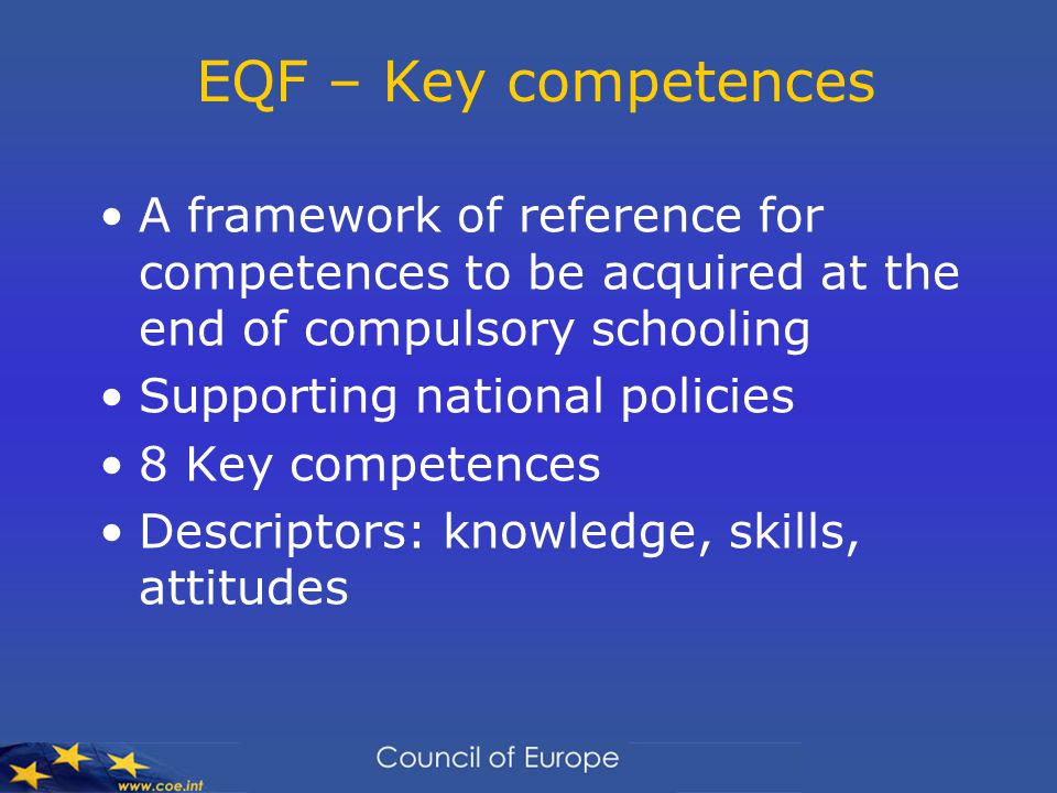 EQF – Key competences A framework of reference for competences to be acquired at the end of compulsory schooling Supporting national policies 8 Key competences Descriptors: knowledge, skills, attitudes