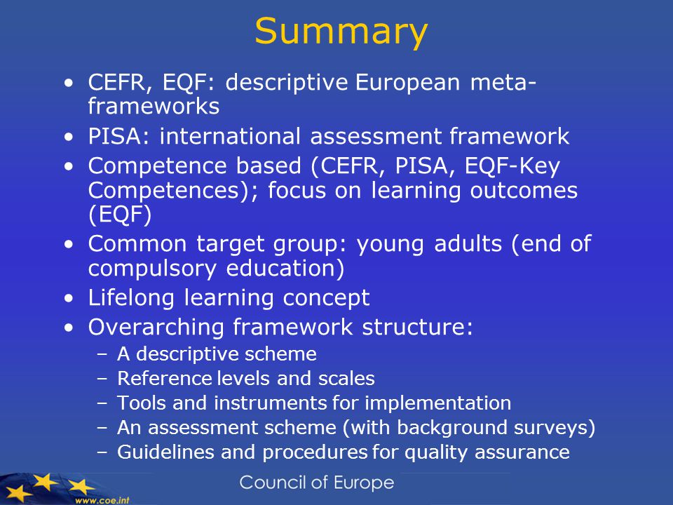 Summary CEFR, EQF: descriptive European meta- frameworks PISA: international assessment framework Competence based (CEFR, PISA, EQF-Key Competences); focus on learning outcomes (EQF) Common target group: young adults (end of compulsory education) Lifelong learning concept Overarching framework structure: –A descriptive scheme –Reference levels and scales –Tools and instruments for implementation –An assessment scheme (with background surveys) –Guidelines and procedures for quality assurance