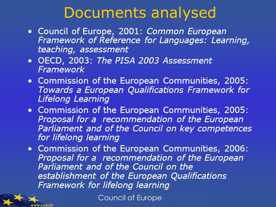 Documents analysed Council of Europe, 2001: Common European Framework of Reference for Languages: Learning, teaching, assessment OECD, 2003: The PISA 2003 Assessment Framework Commission of the European Communities, 2005: Towards a European Qualifications Framework for Lifelong Learning Commission of the European Communities, 2005: Proposal for a recommendation of the European Parliament and of the Council on key competences for lifelong learning Commission of the European Communities, 2006: Proposal for a recommendation of the European Parliament and of the Council on the establishment of the European Qualifications Framework for lifelong learning