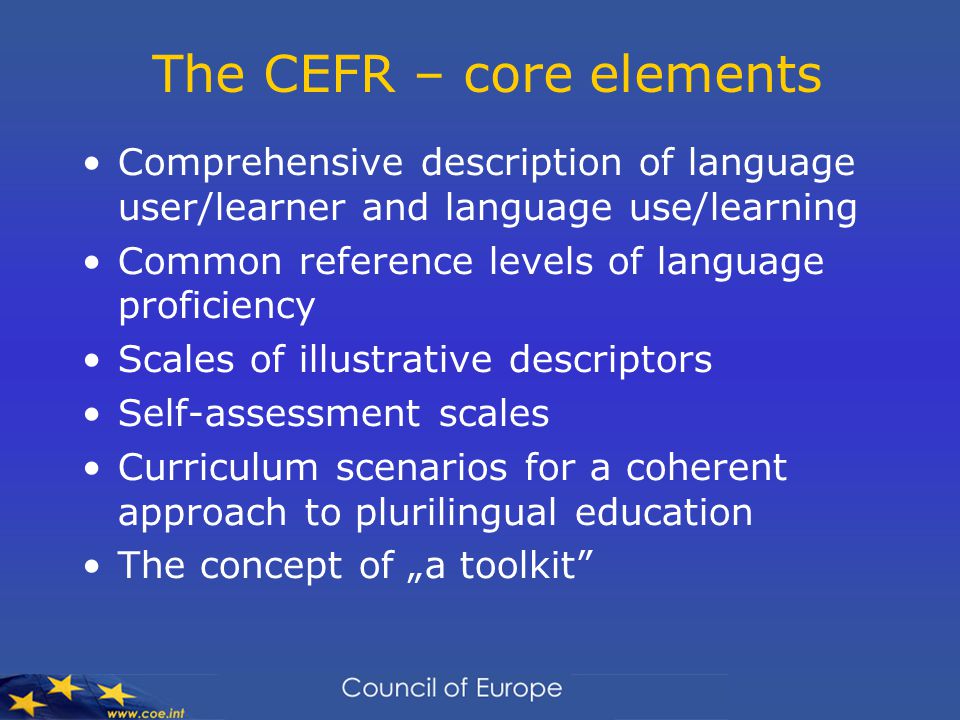 The CEFR – core elements Comprehensive description of language user/learner and language use/learning Common reference levels of language proficiency Scales of illustrative descriptors Self-assessment scales Curriculum scenarios for a coherent approach to plurilingual education The concept of „a toolkit