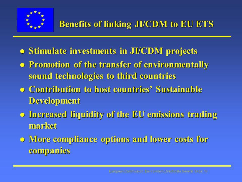European Commission: Environment Directorate General Slide: 10 Benefits of linking JI/CDM to EU ETS l Stimulate investments in JI/CDM projects l Promotion of the transfer of environmentally sound technologies to third countries l Contribution to host countries’ Sustainable Development l Increased liquidity of the EU emissions trading market l More compliance options and lower costs for companies