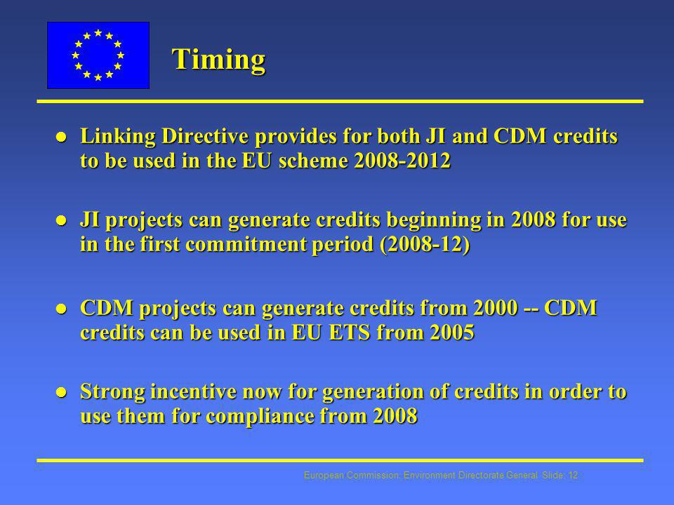 European Commission: Environment Directorate General Slide: 12 Timing Timing l Linking Directive provides for both JI and CDM credits to be used in the EU scheme l JI projects can generate credits beginning in 2008 for use in the first commitment period ( ) l CDM projects can generate credits from CDM credits can be used in EU ETS from 2005 l Strong incentive now for generation of credits in order to use them for compliance from 2008