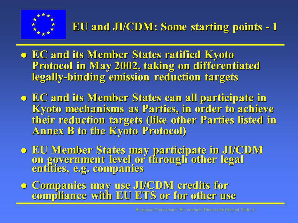 European Commission: Environment Directorate General Slide: 3 EU and JI/CDM: Some starting points - 1 l EC and its Member States ratified Kyoto Protocol in May 2002, taking on differentiated legally-binding emission reduction targets l EC and its Member States can all participate in Kyoto mechanisms as Parties, in order to achieve their reduction targets (like other Parties listed in Annex B to the Kyoto Protocol) l EU Member States may participate in JI/CDM on government level or through other legal entities, e.g.