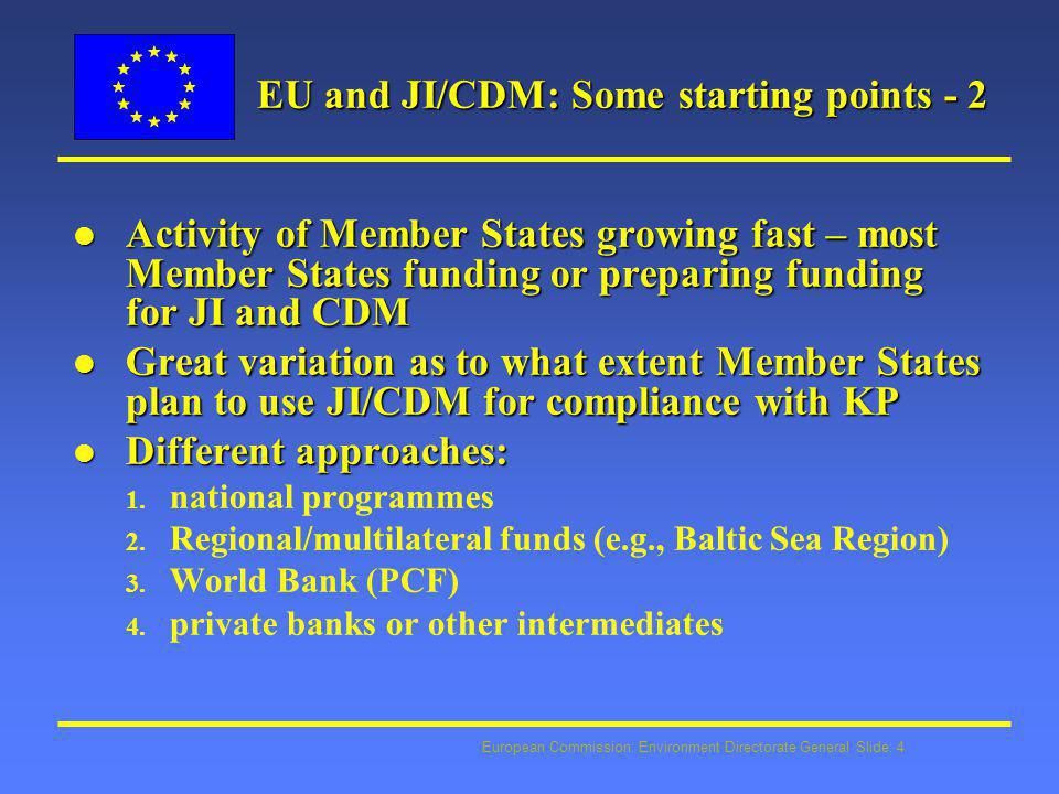 European Commission: Environment Directorate General Slide: 4 EU and JI/CDM: Some starting points - 2 l Activity of Member States growing fast – most Member States funding or preparing funding for JI and CDM l Great variation as to what extent Member States plan to use JI/CDM for compliance with KP l Different approaches: 1.