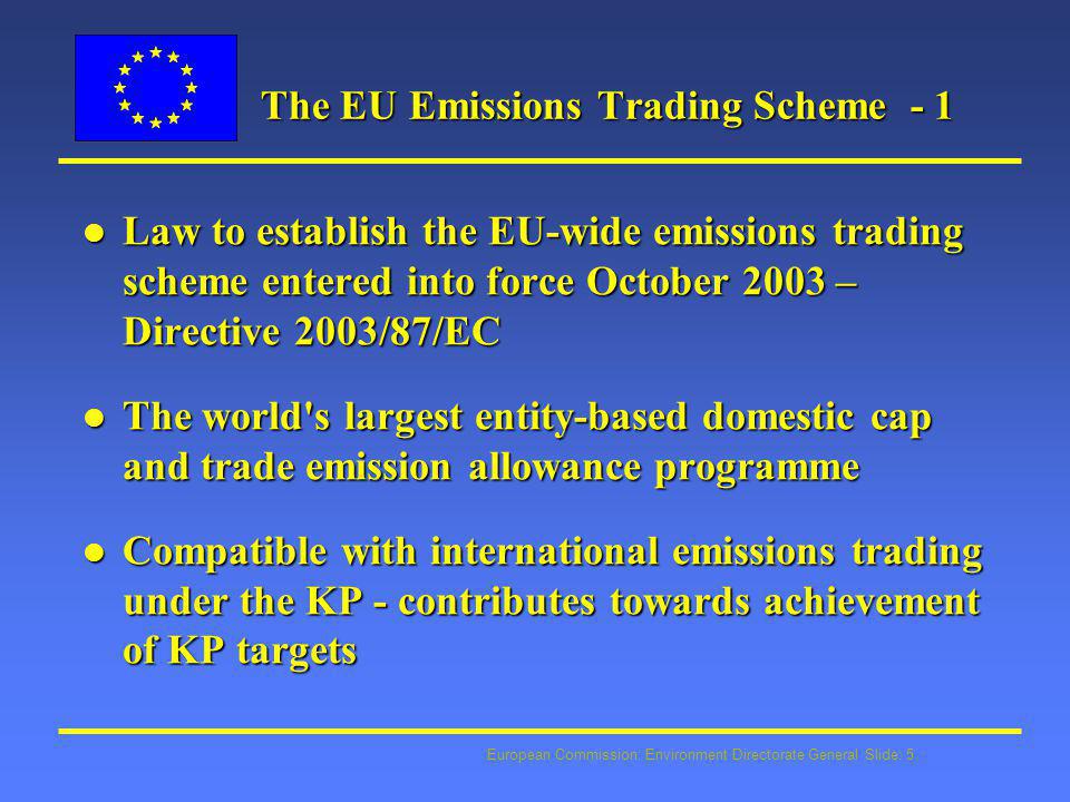 European Commission: Environment Directorate General Slide: 5 The EU Emissions Trading Scheme - 1 l Law to establish the EU-wide emissions trading scheme entered into force October 2003 – Directive 2003/87/EC l The world s largest entity-based domestic cap and trade emission allowance programme l Compatible with international emissions trading under the KP - contributes towards achievement of KP targets