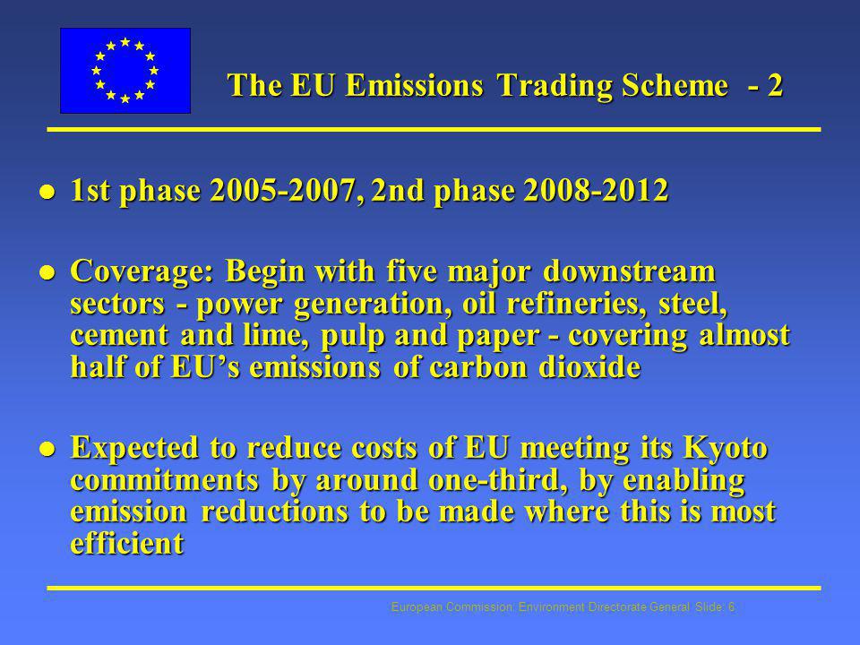 European Commission: Environment Directorate General Slide: 6 The EU Emissions Trading Scheme - 2 The EU Emissions Trading Scheme - 2 l 1st phase , 2nd phase l Coverage: Begin with five major downstream sectors - power generation, oil refineries, steel, cement and lime, pulp and paper - covering almost half of EU’s emissions of carbon dioxide l Expected to reduce costs of EU meeting its Kyoto commitments by around one-third, by enabling emission reductions to be made where this is most efficient