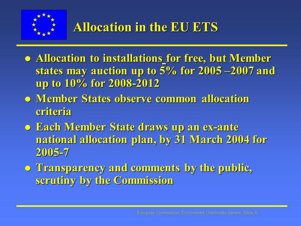European Commission: Environment Directorate General Slide: 8 Allocation in the EU ETS l Allocation to installations for free, but Member states may auction up to 5% for 2005 –2007 and up to 10% for l Member States observe common allocation criteria l Each Member State draws up an ex-ante national allocation plan, by 31 March 2004 for l Transparency and comments by the public, scrutiny by the Commission