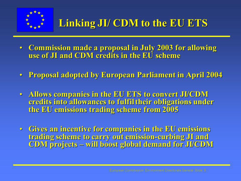 European Commission: Environment Directorate General Slide: 9 Linking JI/ CDM to the EU ETS Commission made a proposal in July 2003 for allowing use of JI and CDM credits in the EU schemeCommission made a proposal in July 2003 for allowing use of JI and CDM credits in the EU scheme Proposal adopted by European Parliament in April 2004Proposal adopted by European Parliament in April 2004 Allows companies in the EU ETS to convert JI/CDM credits into allowances to fulfil their obligations under the EU emissions trading scheme from 2005Allows companies in the EU ETS to convert JI/CDM credits into allowances to fulfil their obligations under the EU emissions trading scheme from 2005 Gives an incentive for companies in the EU emissions trading scheme to carry out emission-curbing JI and CDM projects – will boost global demand for JI/CDMGives an incentive for companies in the EU emissions trading scheme to carry out emission-curbing JI and CDM projects – will boost global demand for JI/CDM