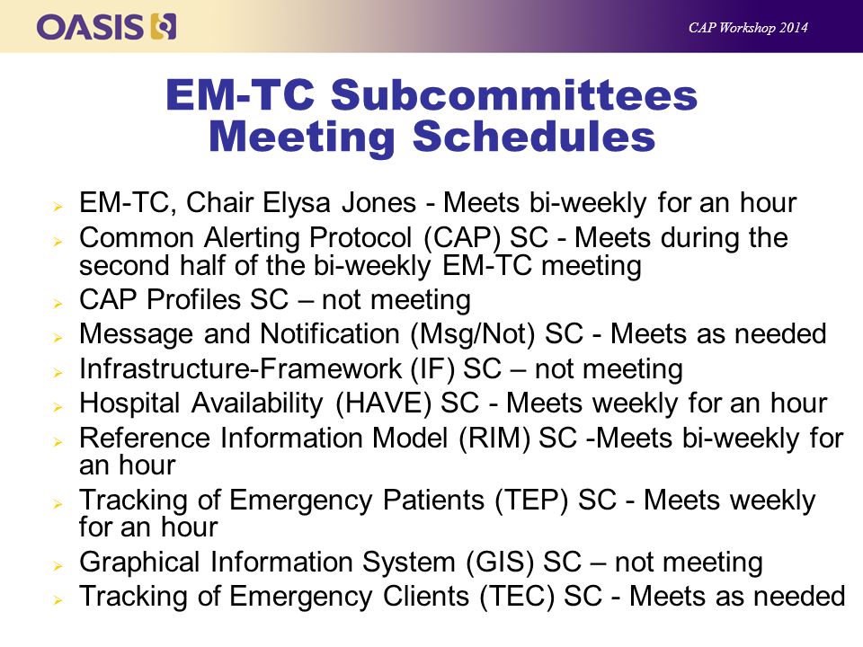 EM-TC Subcommittees Meeting Schedules  EM-TC, Chair Elysa Jones - Meets bi-weekly for an hour  Common Alerting Protocol (CAP) SC - Meets during the second half of the bi-weekly EM-TC meeting  CAP Profiles SC – not meeting  Message and Notification (Msg/Not) SC - Meets as needed  Infrastructure-Framework (IF) SC – not meeting  Hospital Availability (HAVE) SC - Meets weekly for an hour  Reference Information Model (RIM) SC -Meets bi-weekly for an hour  Tracking of Emergency Patients (TEP) SC - Meets weekly for an hour  Graphical Information System (GIS) SC – not meeting  Tracking of Emergency Clients (TEC) SC - Meets as needed CAP Workshop 2014