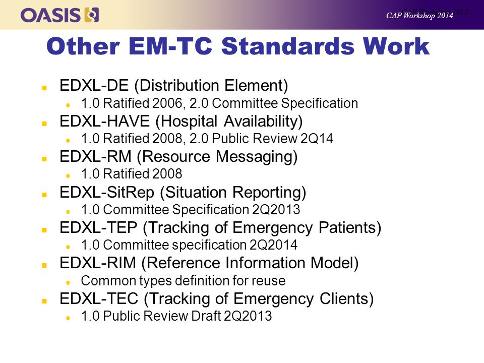Other EM-TC Standards Work n EDXL-DE (Distribution Element) l 1.0 Ratified 2006, 2.0 Committee Specification n EDXL-HAVE (Hospital Availability) l 1.0 Ratified 2008, 2.0 Public Review 2Q14 n EDXL-RM (Resource Messaging) l 1.0 Ratified 2008 n EDXL-SitRep (Situation Reporting) l 1.0 Committee Specification 2Q2013 n EDXL-TEP (Tracking of Emergency Patients) l 1.0 Committee specification 2Q2014 n EDXL-RIM (Reference Information Model) l Common types definition for reuse n EDXL-TEC (Tracking of Emergency Clients) l 1.0 Public Review Draft 2Q2013 CAP Workshop 2013 CAP Workshop 2014
