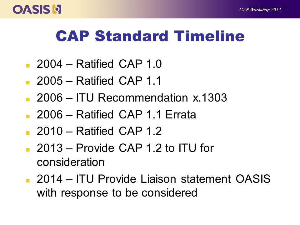 CAP Standard Timeline n 2004 – Ratified CAP 1.0 n 2005 – Ratified CAP 1.1 n 2006 – ITU Recommendation x.1303 n 2006 – Ratified CAP 1.1 Errata n 2010 – Ratified CAP 1.2 n 2013 – Provide CAP 1.2 to ITU for consideration n 2014 – ITU Provide Liaison statement OASIS with response to be considered CAP Workshop 2013 CAP Workshop 2014