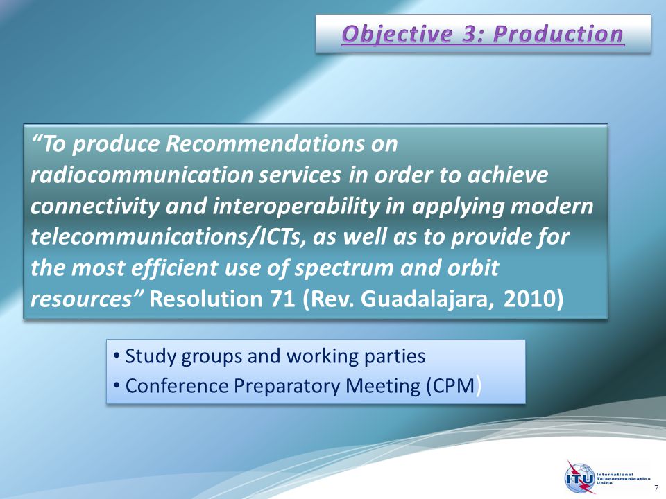 To produce Recommendations on radiocommunication services in order to achieve connectivity and interoperability in applying modern telecommunications/ICTs, as well as to provide for the most efficient use of spectrum and orbit resources Resolution 71 (Rev.