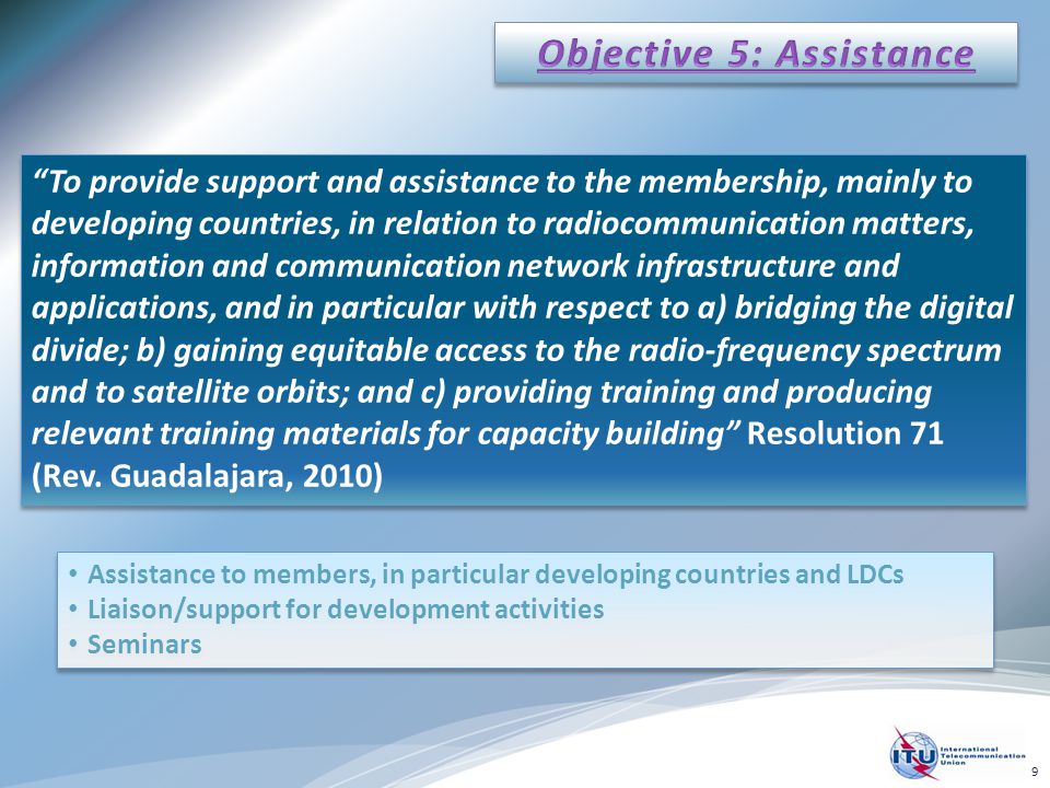 To provide support and assistance to the membership, mainly to developing countries, in relation to radiocommunication matters, information and communication network infrastructure and applications, and in particular with respect to a) bridging the digital divide; b) gaining equitable access to the radio-frequency spectrum and to satellite orbits; and c) providing training and producing relevant training materials for capacity building Resolution 71 (Rev.