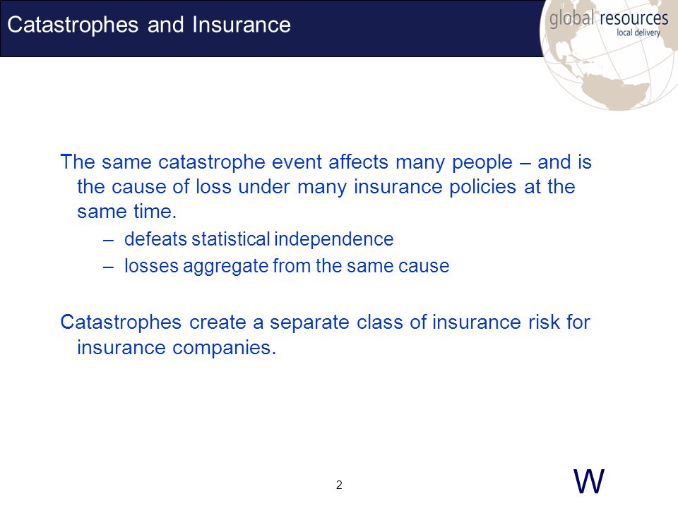 W 2 Catastrophes and Insurance The same catastrophe event affects many people – and is the cause of loss under many insurance policies at the same time.