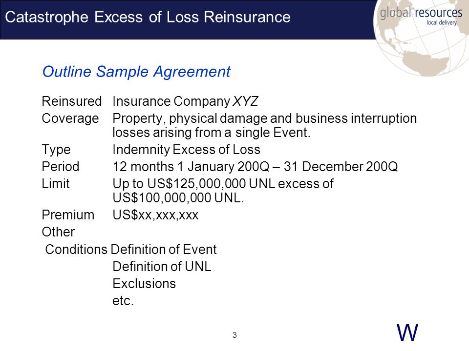W 3 Catastrophe Excess of Loss Reinsurance Outline Sample Agreement ReinsuredInsurance Company XYZ CoverageProperty, physical damage and business interruption losses arising from a single Event.