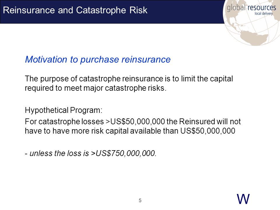 W 5 Reinsurance and Catastrophe Risk Motivation to purchase reinsurance The purpose of catastrophe reinsurance is to limit the capital required to meet major catastrophe risks.