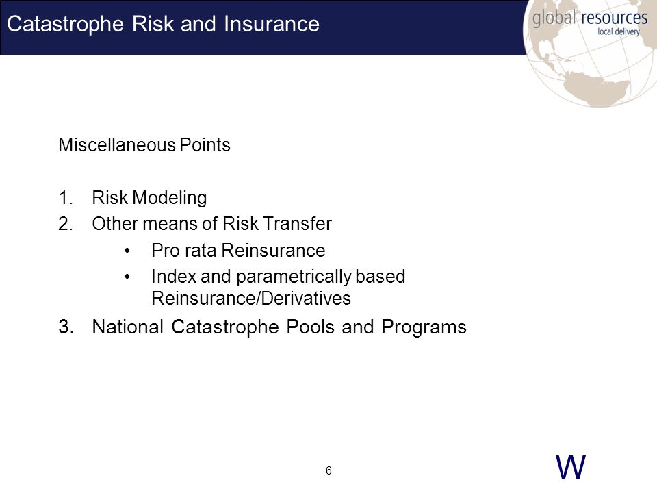 W 6 Catastrophe Risk and Insurance Miscellaneous Points 1.Risk Modeling 2.Other means of Risk Transfer Pro rata Reinsurance Index and parametrically based Reinsurance/Derivatives 3.National Catastrophe Pools and Programs