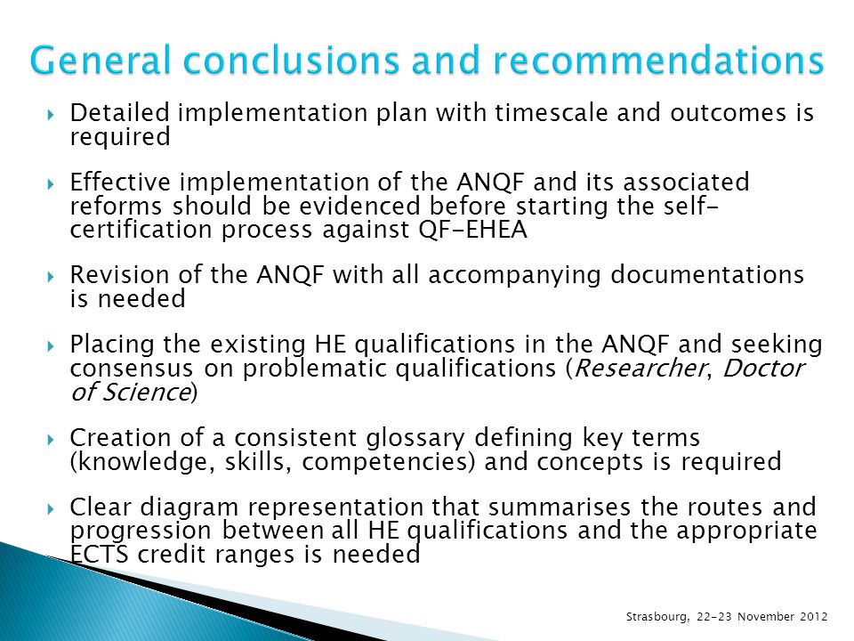  Detailed implementation plan with timescale and outcomes is required  Effective implementation of the ANQF and its associated reforms should be evidenced before starting the self- certification process against QF-EHEA  Revision of the ANQF with all accompanying documentations is needed  Placing the existing HE qualifications in the ANQF and seeking consensus on problematic qualifications (Researcher, Doctor of Science)  Creation of a consistent glossary defining key terms (knowledge, skills, competencies) and concepts is required  Clear diagram representation that summarises the routes and progression between all HE qualifications and the appropriate ECTS credit ranges is needed Strasbourg, November 2012