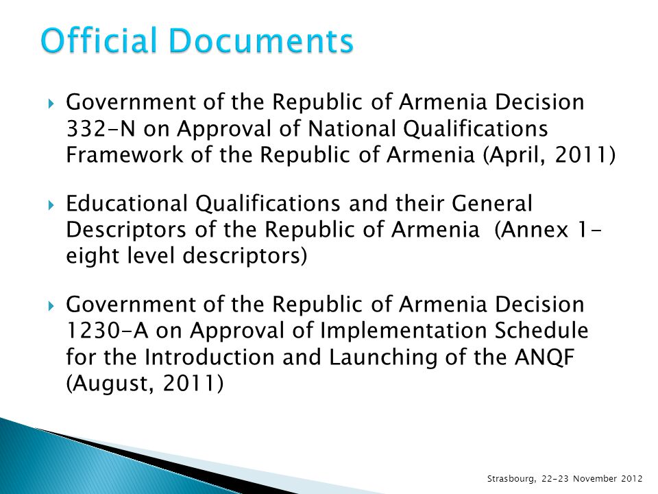  Government of the Republic of Armenia Decision 332-N on Approval of National Qualifications Framework of the Republic of Armenia (April, 2011)  Educational Qualifications and their General Descriptors of the Republic of Armenia (Annex 1- eight level descriptors)  Government of the Republic of Armenia Decision 1230-A on Approval of Implementation Schedule for the Introduction and Launching of the ANQF (August, 2011) Strasbourg, November 2012