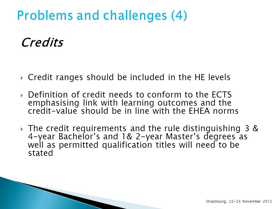 Credits  Credit ranges should be included in the HE levels  Definition of credit needs to conform to the ECTS emphasising link with learning outcomes and the credit-value should be in line with the EHEA norms  The credit requirements and the rule distinguishing 3 & 4-year Bachelor’s and 1& 2-year Master’s degrees as well as permitted qualification titles will need to be stated Strasbourg, November 2012