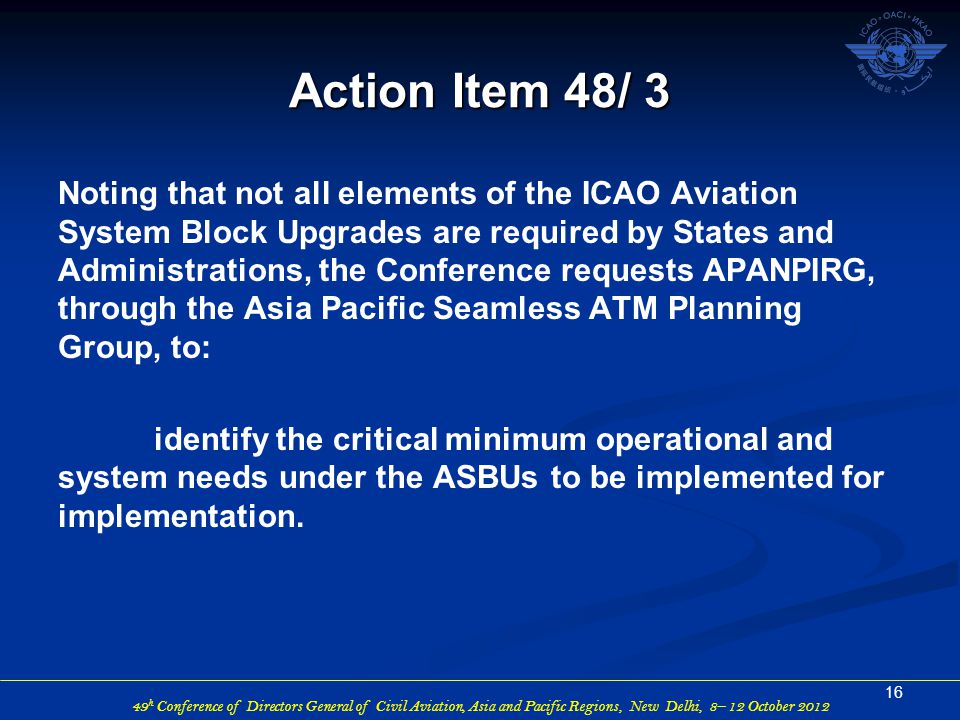 49 h Conference of Directors General of Civil Aviation, Asia and Pacific Regions, New Delhi, 8– 12 October 2012 Noting that not all elements of the ICAO Aviation System Block Upgrades are required by States and Administrations, the Conference requests APANPIRG, through the Asia Pacific Seamless ATM Planning Group, to: identify the critical minimum operational and system needs under the ASBUs to be implemented for implementation.