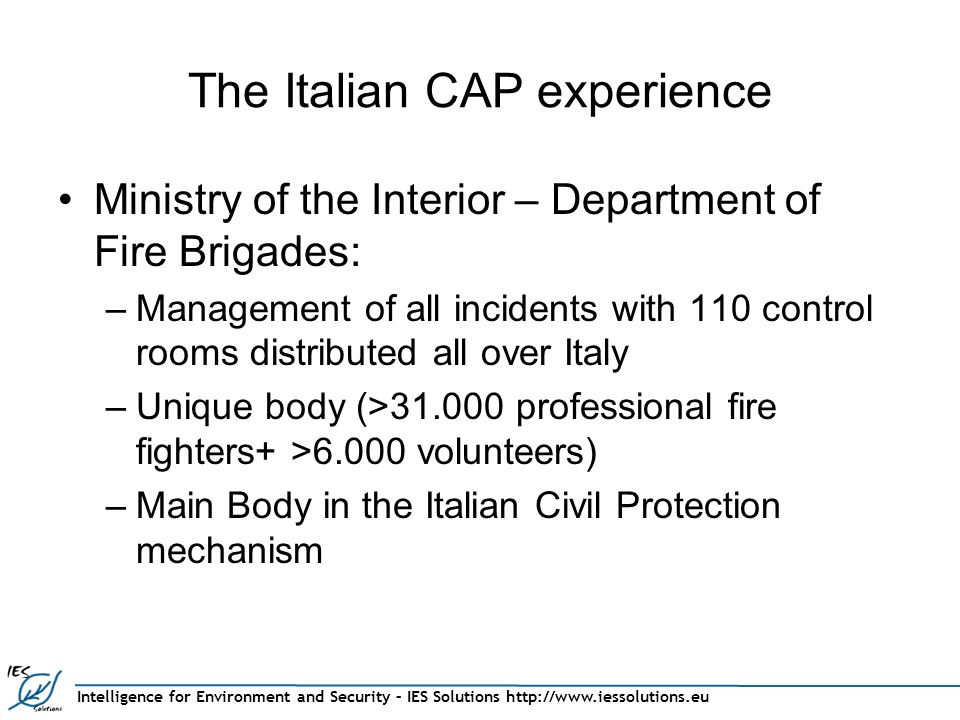 The Italian CAP experience Ministry of the Interior – Department of Fire Brigades: –Management of all incidents with 110 control rooms distributed all over Italy –Unique body (> professional fire fighters+ >6.000 volunteers) –Main Body in the Italian Civil Protection mechanism