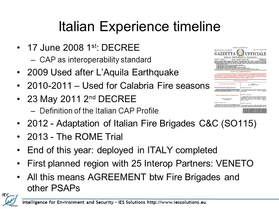 Intelligence for Environment and Security – IES Solutions   Italian Experience timeline 17 June st : DECREE –CAP as interoperability standard 2009 Used after L’Aquila Earthquake – Used for Calabria Fire seasons 23 May nd DECREE –Definition of the Italian CAP Profile Adaptation of Italian Fire Brigades C&C (SO115) The ROME Trial End of this year: deployed in ITALY completed First planned region with 25 Interop Partners: VENETO All this means AGREEMENT btw Fire Brigades and other PSAPs