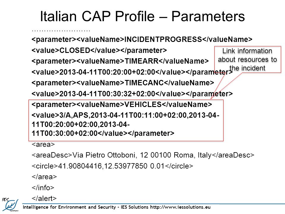 Intelligence for Environment and Security – IES Solutions   Italian CAP Profile – Parameters …………………… INCIDENTPROGRESS CLOSED TIMEARR T00:20:00+02:00 TIMECANC T00:30:32+02:00 VEHICLES 3/A,APS, T00:11:00+02:00, T00:20:00+02:00, T00:30:00+02:00 Via Pietro Ottoboni, Roma, Italy , Link information about resources to the incident