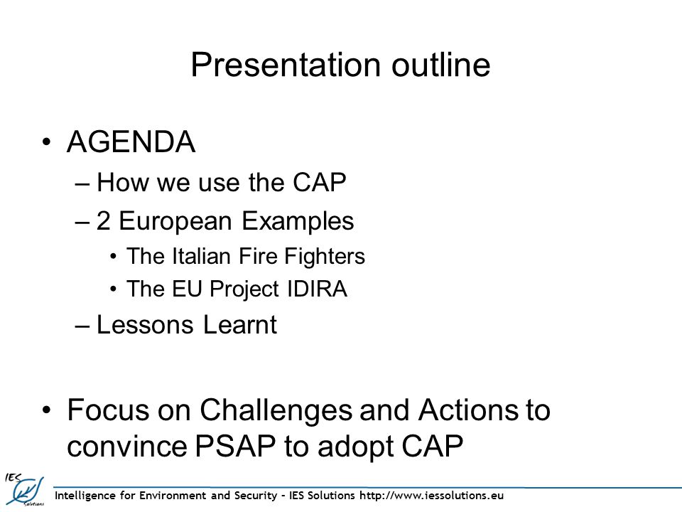 Intelligence for Environment and Security – IES Solutions   Presentation outline AGENDA –How we use the CAP –2 European Examples The Italian Fire Fighters The EU Project IDIRA –Lessons Learnt Focus on Challenges and Actions to convince PSAP to adopt CAP