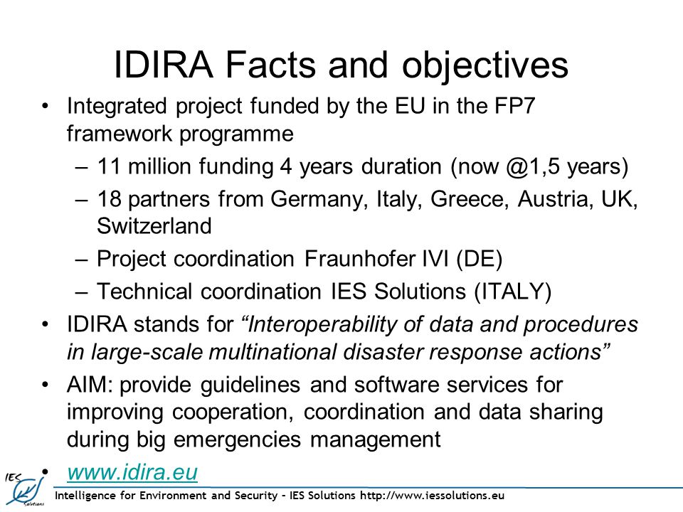 Intelligence for Environment and Security – IES Solutions   IDIRA Facts and objectives Integrated project funded by the EU in the FP7 framework programme –11 million funding 4 years duration years) –18 partners from Germany, Italy, Greece, Austria, UK, Switzerland –Project coordination Fraunhofer IVI (DE) –Technical coordination IES Solutions (ITALY) IDIRA stands for Interoperability of data and procedures in large-scale multinational disaster response actions AIM: provide guidelines and software services for improving cooperation, coordination and data sharing during big emergencies management