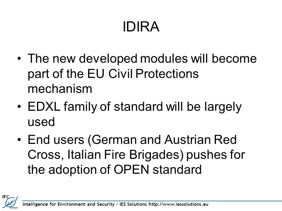 Intelligence for Environment and Security – IES Solutions   IDIRA The new developed modules will become part of the EU Civil Protections mechanism EDXL family of standard will be largely used End users (German and Austrian Red Cross, Italian Fire Brigades) pushes for the adoption of OPEN standard
