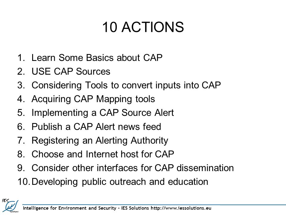 Intelligence for Environment and Security – IES Solutions   10 ACTIONS 1.Learn Some Basics about CAP 2.USE CAP Sources 3.Considering Tools to convert inputs into CAP 4.Acquiring CAP Mapping tools 5.Implementing a CAP Source Alert 6.Publish a CAP Alert news feed 7.Registering an Alerting Authority 8.Choose and Internet host for CAP 9.Consider other interfaces for CAP dissemination 10.Developing public outreach and education