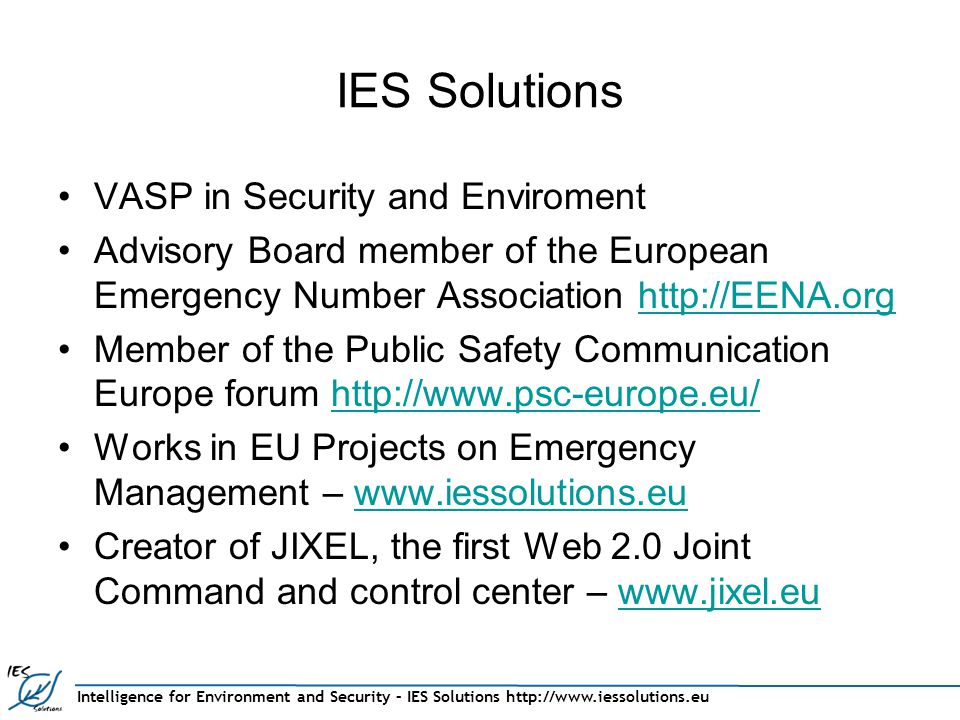 Intelligence for Environment and Security – IES Solutions   IES Solutions VASP in Security and Enviroment Advisory Board member of the European Emergency Number Association   Member of the Public Safety Communication Europe forum   Works in EU Projects on Emergency Management –   Creator of JIXEL, the first Web 2.0 Joint Command and control center –